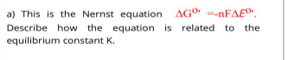 a) This is the Nernst equation AGO" -nFAE".
Describe how the equation is related to the
equilibrium constant K.
