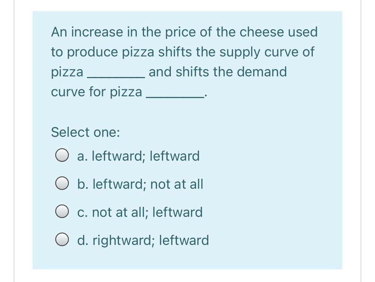 An increase in the price of the cheese used
to produce pizza shifts the supply curve of
pizza
and shifts the demand
curve for pizza
Select one:
O a. leftward; leftward
O b. leftward; not at all
O c. not at all; leftward
O d. rightward; leftward
