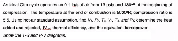 An ideal Otto cycle operates on 0.1 Ib/s of air from 13 psia and 130°F at the beginning of
compression. The temperature at the end of combustion is 5000°R; compression ratio is
5.5. Using hot-air standard assumption, find Vi, P2, T2, Vs, T4, and P4; determine the heat
added and rejected, Wnet, thermal efficiency, and the equivalent horsepower.
Show the T-S and P-V diagrams.

