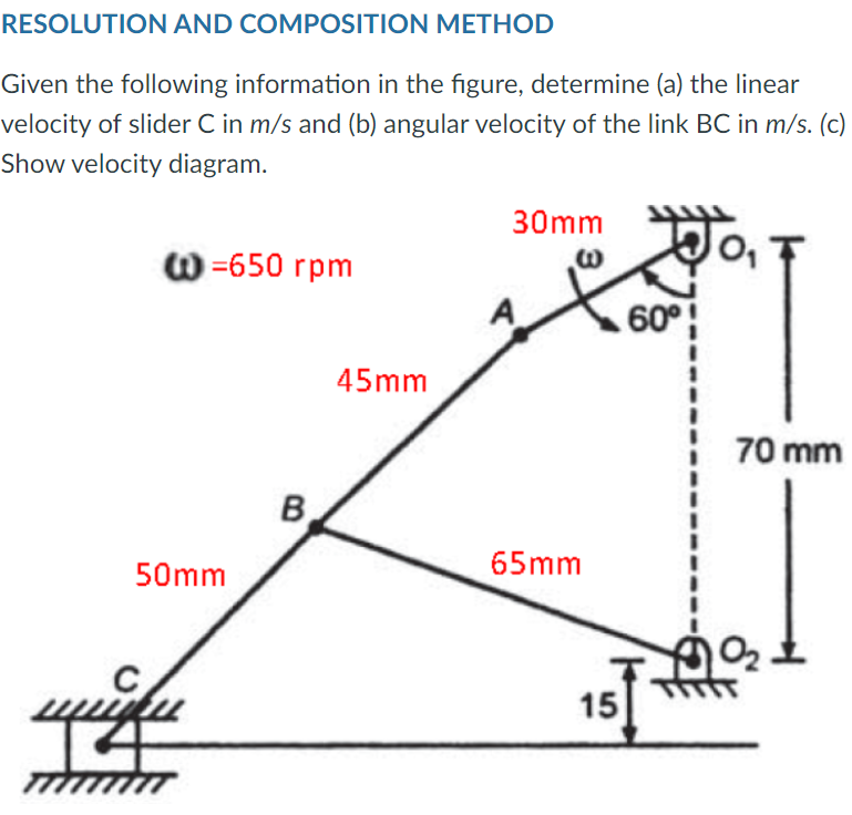 RESOLUTION AND COMPOSITION METHOD
Given the following information in the figure, determine (a) the linear
velocity of slider C in m/s and (b) angular velocity of the link BC in m/s. (c)
Show velocity diagram.
30mm WO,
@=650 rpm
60°
50mm
B
45mm
65mm
15
70 mm