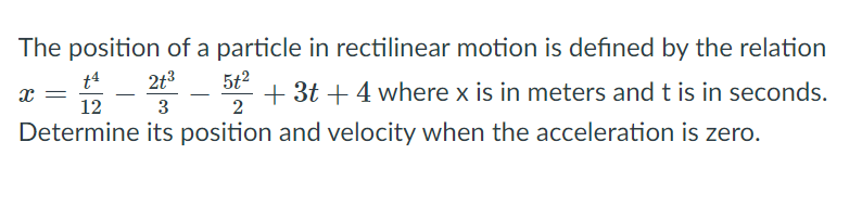 The position of a particle in rectilinear motion is defined by the relation
t4
2t3
5t2
+ 3t + 4 where x is in meters and t is in seconds.
2
12
3
Determine its position and velocity when the acceleration is zero.
