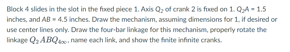 Block 4 slides in the slot in the fixed piece 1. Axis Q2 of crank 2 is fixed on 1. Q2A = 1.5
inches, and AB = 4.5 inches. Draw the mechanism, assuming dimensions for 1, if desired or
use center lines only. Draw the four-bar linkage for this mechanism, properly rotate the
linkage Q2 ABQ400, name each link, and show the finite infınite cranks.
