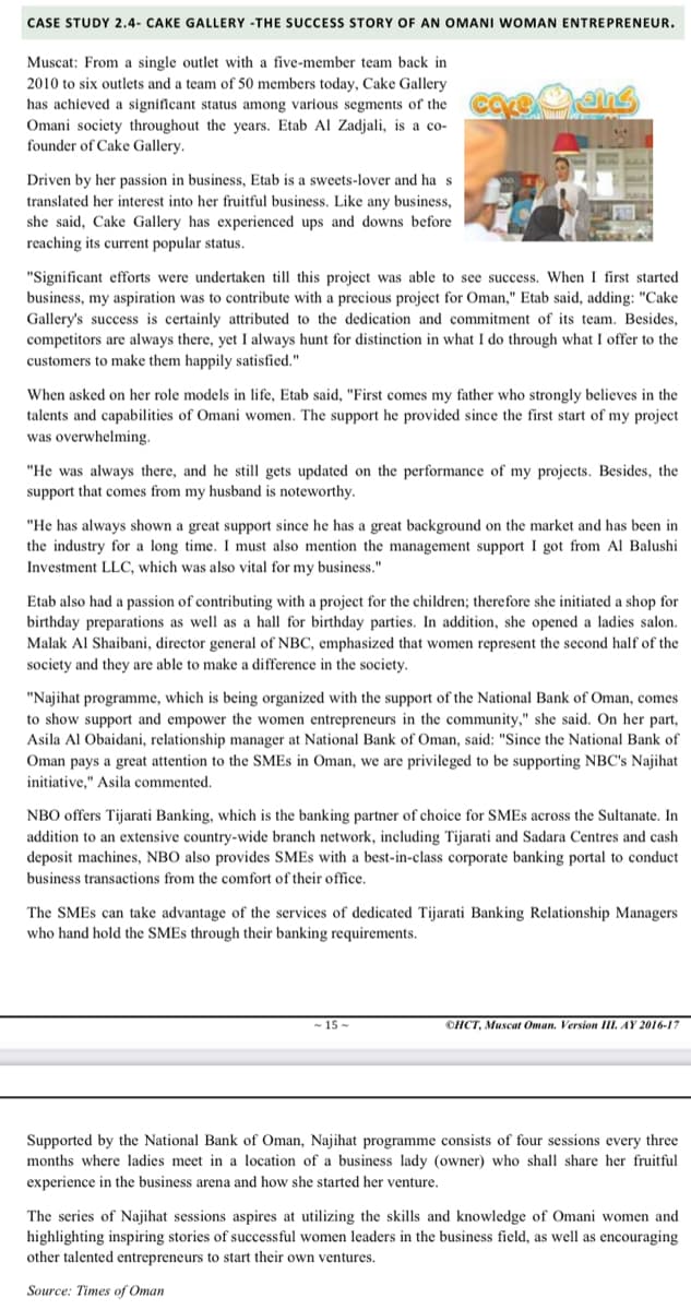 CASE STUDY 2.4- CAKE GALLERY -THE SUCCESS STORY OF AN OMANI WOMAN ENTREPRENEUR.
Muscat: From a single outlet with a five-member team back in
2010 to six outlets and a team of 50 members today, Cake Gallery
has achieved a significant status among various segments of the
Omani society throughout the years. Etab Al Zadjali, is a co-
founder of Cake Gallery.
Driven by her passion in business, Etab is a sweets-lover and ha s
translated her interest into her fruitful business. Like any business,
she said, Cake Gallery has experienced ups and downs before
reaching its current popular status.
"Significant efforts were undertaken till this project was able to see success. When I first started
business, my aspiration was to contribute with a precious project for Oman," Etab said, adding: "Cake
Gallery's success is certainly attributed to the dedication and commitment of its team. Besides,
competitors are always there, yet I always hunt for distinction in what I do through what I offer to the
customers to make them happily satisfied."
When asked on her role models in life, Etab said, "First comes my father who strongly believes in the
talents and capabilities of Omani women. The support he provided since the first start of my project
was overwhelming.
"He was always there, and he still gets updated on the performance of my projects. Besides, the
support that comes from my husband is noteworthy.
"He has always shown a great support since he has a great background on the market and has been in
the industry for a long time. I must also mention the management support I got from Al Balushi
Investment LLC, which was also vital for my business."
Etab also had a passion of contributing with a project for the children; therefore she initiated a shop for
birthday preparations as well as a hall for birthday parties. In addition, she opened a ladies salon.
Malak Al Shaibani, director general of NBC, emphasized that women represent the second half of the
society and they are able to make a difference in the society.
"Najihat programme, which is being organized with the support of the National Bank of Oman, comes
to show support and empower the women entrepreneurs in the community," she said. On her part,
Asila Al Obaidani, relationship manager at National Bank of Oman, said: "Since the National Bank of
Oman pays a great attention to the SMES in Oman, we are privileged to be supporting NBC's Najihat
initiative," Asila commented.
NBO offers Tijarati Banking, which is the banking partner of choice for SMES across the Sultanate. In
addition to an extensive country-wide branch network, including Tijarati and Sadara Centres and cash
deposit machines, NBO also provides SMES with a best-in-class corporate banking portal to conduct
business transactions from the comfort of their office.
The SMES can take advantage of the services of dedicated Tijarati Banking Relationship Managers
who hand hold the SMES through their banking requirements.
-15-
OHCT, Muscat Oman. Version III. AY 2016-17
Supported by the National Bank of Oman, Najihat programme consists of four sessions every three
months where ladies meet in a location of a business lady (owner) who shall share her fruitful
experience in the business arena and how she started her venture.
The series of Najihat sessions aspires at utilizing the skills and knowledge of Omani women and
highlighting inspiring stories of successful women leaders in the business field, as well as encouraging
other talented entrepreneurs to start their own ventures.
Source: Times of Oman
