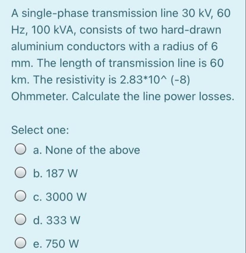 A single-phase transmission line 30 kV, 60
Hz, 100 kVA, consists of two hard-drawn
aluminium conductors with a radius of 6
mm. The length of transmission line is 60
km. The resistivity is 2.83*10^ (-8)
Ohmmeter. Calculate the line power losses.
Select one:
a. None of the above
O b. 187 W
O c. 3000 W
O d. 333 W
O e. 750 W
