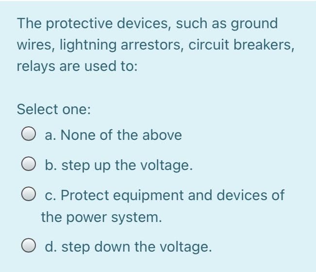 The protective devices, such as ground
wires, lightning arrestors, circuit breakers,
relays are used to:
Select one:
a. None of the above
b. step up the voltage.
c. Protect equipment and devices of
the power system.
O d. step down the voltage.
