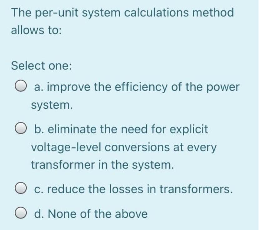The per-unit system calculations method
allows to:
Select one:
a. improve the efficiency of the power
system.
O b. eliminate the need for explicit
voltage-level conversions at every
transformer in the system.
c. reduce the losses in transformers.
O d. None of the above
