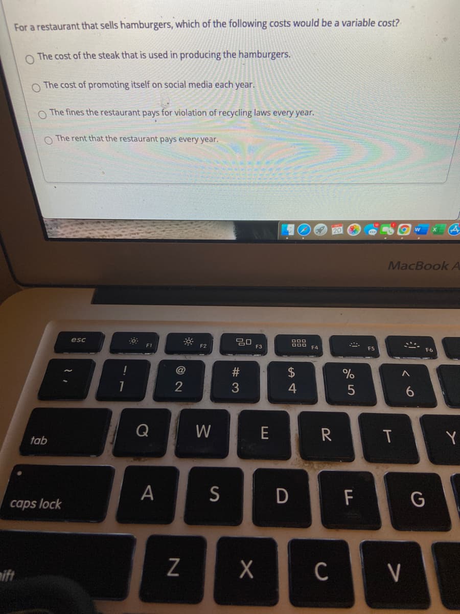 For a restaurant that sells hamburgers, which of the following costs would be a variable cost?
O The cost of the steak that is used in producing the hamburgers.
O The cost of promoting itself on social media each year.
O The fines the restaurant pays for violation of recycling laws every year.
O The rent that the restaurant pays every year.
MacBook A
esc
F1
F2
F3
000 FA
F5
F6
@
2$
4
Q
W
E
tab
Y
S
D
F
G
caps lock
mift
C
V
く
ヒ
# 3
A.
