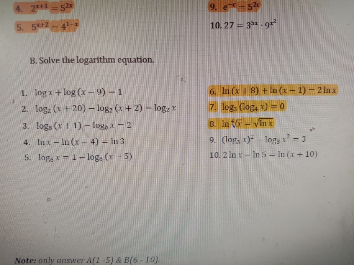 4. 2*+1 52
9. e=52
5. 5x+2 41-x
10. 27 = 35x - 9r?
B. Solve the logarithm equation.
1. log x + log (x – 9) = 1
6. In (x+ 8) + In (x – 1) = 2 ln x
2. log2 (x + 20) – log, (x + 2) = log, x
7. log3 (log4 x) = 0
3. logs (x + 1)- log, x = 2
8. In V = vInx
9. (log; x)² – log3 x² = 3
10. 2 In x – In 5 = In (x + 10)
4. In x – In (x – 4) = In 3
%3D
5. log, x = 1- log, (x – 5)
Note: only answer A(1 -5) & B(6 - 10).
