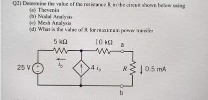 Q2) Determine the value of the resistance R in the circuit shown below using
(a) Thevenin
(b) Nodal Analysis
(c) Mesh Analysis
(d) What is the value of R for maximum power transfer
5 kQ
10 k2
a
25 V
4 i
R
0.5 mA
