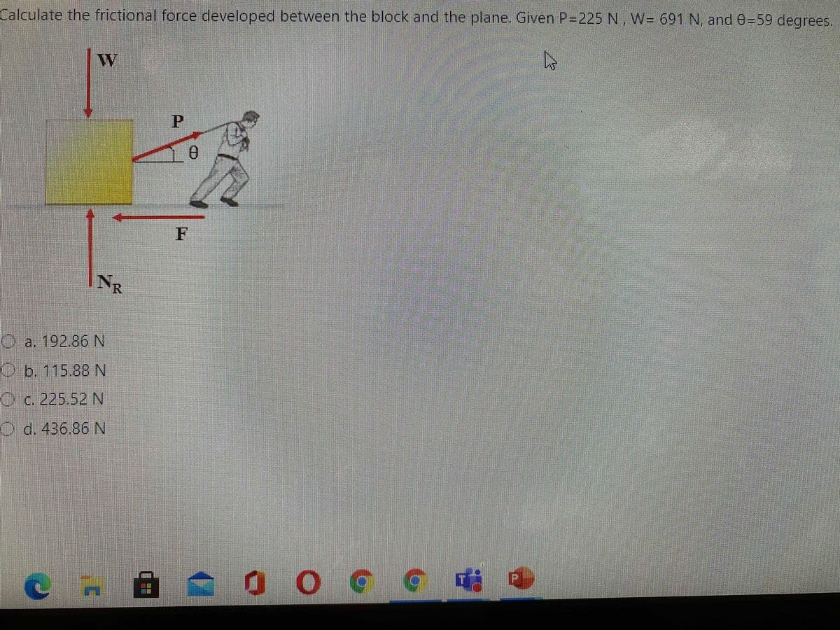 Calculate the frictional force developed between the block and the plane. Given P-225 N, W= 691 N, and e=59 degrees.
F
NR
D a. 192.86 N
O6.115.88 N
O.c. 225.52 N
O d. 436.86 N
O O G G
