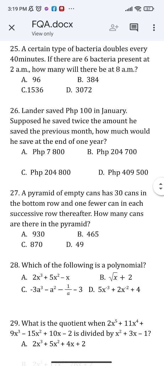 3:19 PM A O O AO
all
37
FQA.docx
View only
25. A certain type of bacteria doubles every
40minutes. If there are 6 bacteria present at
2 a.m., how many will there be at 8 a.m.?
A. 96
В. 384
C.1536
D. 3072
26. Lander saved Php 100 in January.
Supposed he saved twice the amount he
saved the previous month, how much would
he save at the end of one year?
A. Php 7 800
В. Php 204 700
C. Php 204 800
D. Php 409 500
27. A pyramid of empty cans has 30 cans in
the bottom row and one fewer can in each
successive row thereafter. How many cans
are there in the pyramid?
A. 930
В. 465
C. 870
D. 49
28. Which of the following is a polynomial?
А. 2х3 + 5x?- х
B. Vx + 2
С. -За - а?
1
- 3 D. 5x + 2x2 + 4
a
29. What is the quotient when 2x+ 11x*+
9x - 15x? + 10x - 2 is divided by x? + 3x - 1?
А. 2х3 + 5x? + 4х + 2
