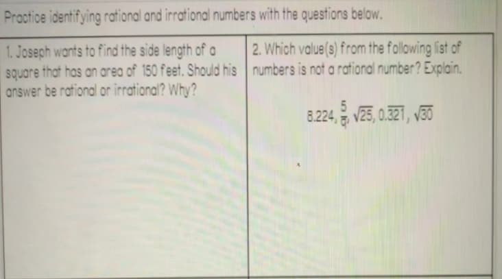 Practice identifying rational and irrational numbers with the questions below.
2. Which value(s) from the following list of
1. Joseph wants to find the side length of a
square that has an area of 150 feet. Should his numbers is not a rational number? Explain.
answer be rational or irrational? Why?
8.224, V25, 0.321, v30
