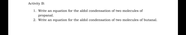 Activity B:
1. Write an equation for the aldol condensation of two molecules of
propanal.
2. Write an equation for the aldol condensation of two molecules of butanal.
