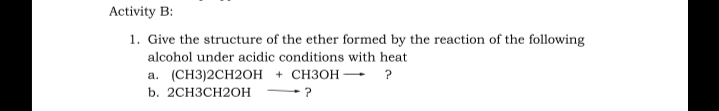 Activity B:
1. Give the structure of the ether formed by the reaction of the following
alcohol under acidic conditions with heat
а. (CН3)2CH2ОН + CНЗОН — ?
b. 2CH3CH2OH

