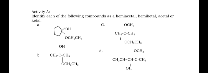 Activity A:
Identify each of the following compounds as a hemiacetal, hemiketal, acetal or
ketal.
а.
с.
OCH3
он
CH-ċ-CH,
OCH,CH,
OCH,CH,
он
d.
OCH,
b.
CH3-C-CH,
CH,CH=CH-C-CH,
OH
OCH,CH,
