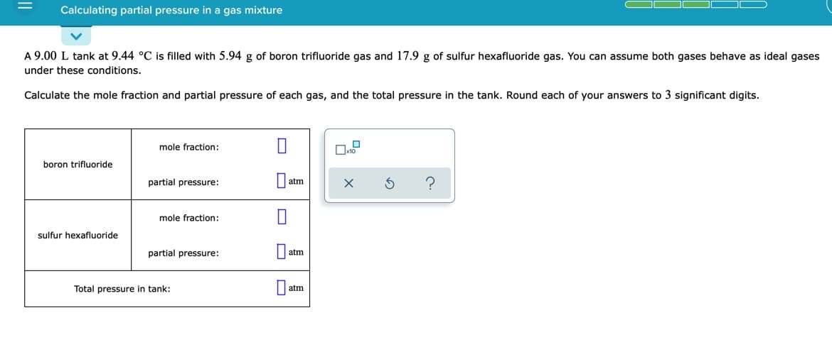 Calculating partial pressure in a gas mixture
A 9.00 L tank at 9.44 °C is filled with 5.94 g of boron trifluoride gas and 17.9 g of sulfur hexafluoride gas. You can assume both gases behave as ideal gases
under these conditions.
Calculate the mole fraction and partial pressure of each gas, and the total pressure in the tank. Round each of your answers to 3 significant digits.
mole fraction:
boron trifluoride
partial pressure:
atm
mole fraction:
sulfur hexafluoride
partial pressure:
atm
Total pressure in tank:
atm
