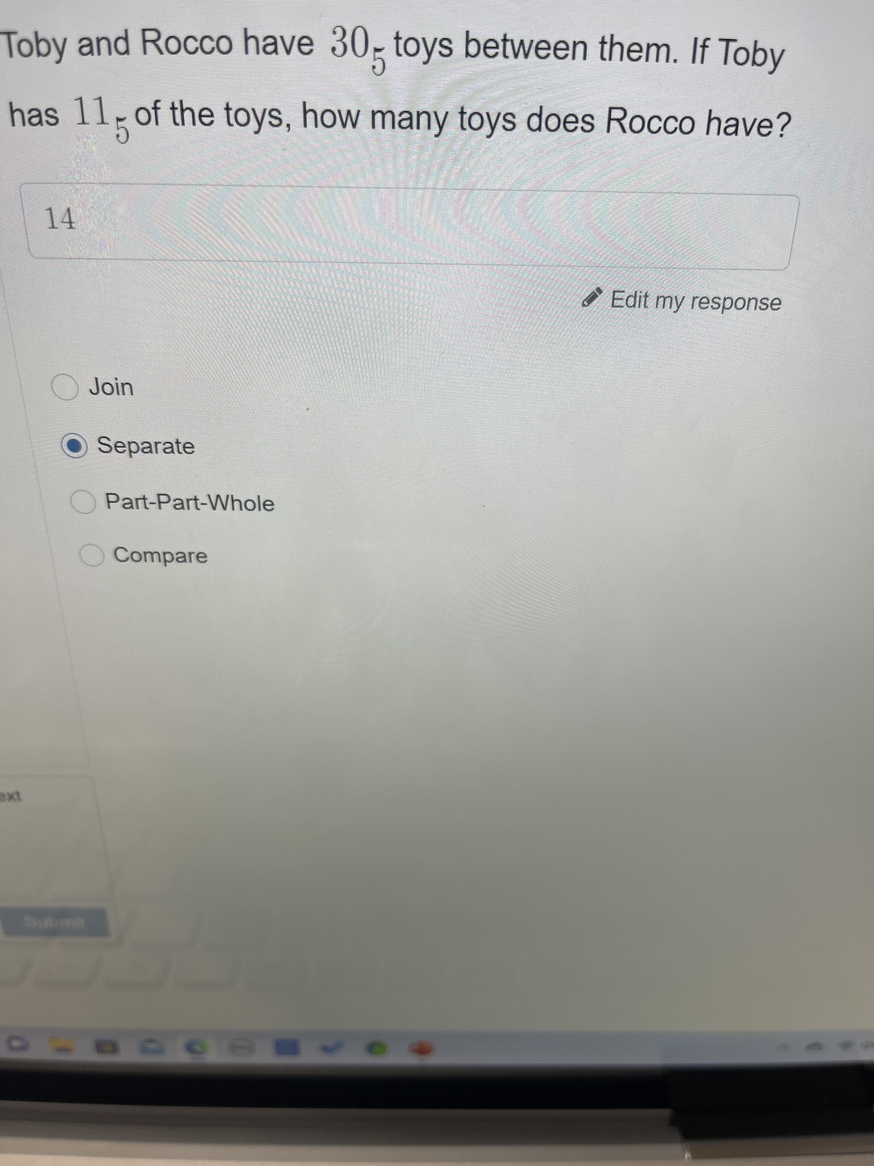Toby and Rocco have 30, toys between them. If Toby
has 11 of the toys, how many toys does Rocco have?
14
Edit my response
OJoin
O Separate
Part-Part-Whole
Compare
Submit
