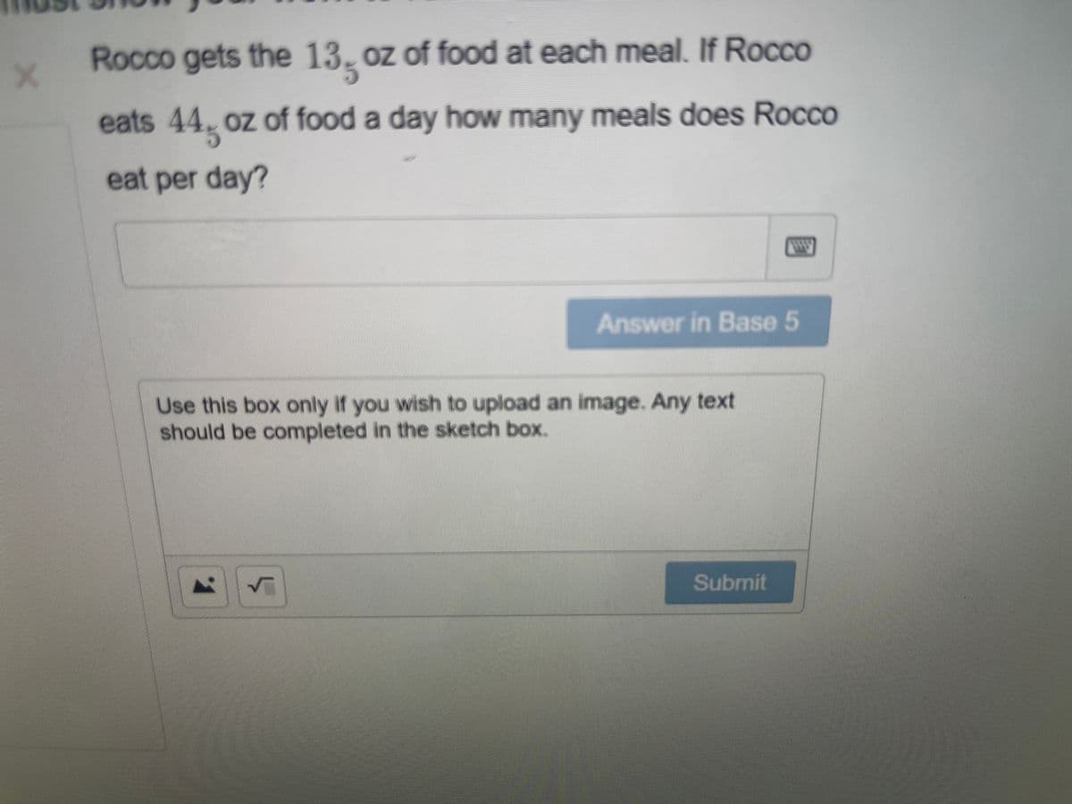 Rocco gets the 13, oz of food at each meal. If Rocco
eats 44 oz of food a day how many meals does RoccO
eat per day?
Answer in Base 5
Use this box only if you wish to upload an image. Any text
should be completed in the sketch box.
Submit
