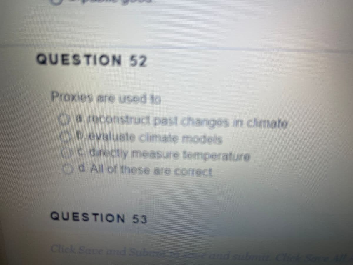 QUESTION 52
Proxies are used to
O a reconstruct past changes in climate
b. evaluate climate models
0
c. directly measure temperature
d. All of these are correct
QUESTION 53
Click Save and Submit to save and submit. Click Save All