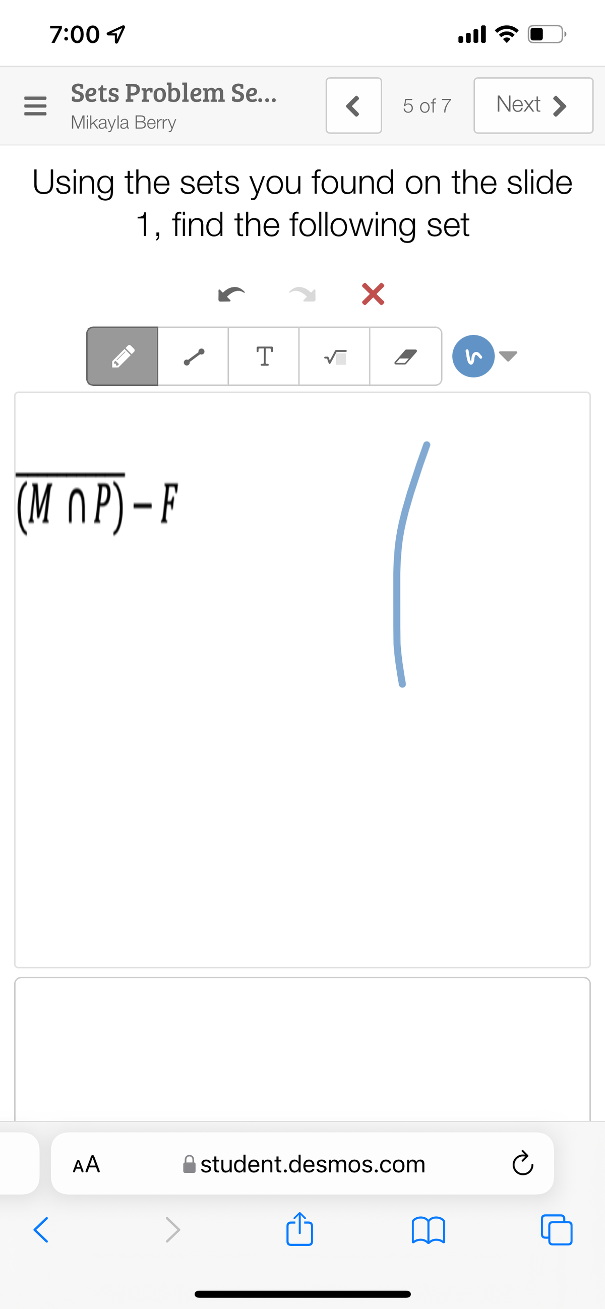 7:00 4
ll
Sets Problem Se...
5 of 7
Next >
Mikayla Berry
Using the sets you found on the slide
1, find the following set
T
(M OP) - F
AA
student.desmos.com
