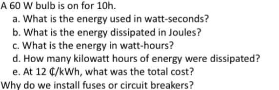 A 60 W bulb is on for 10h.
a. What is the energy used in watt-seconds?
b. What is the energy dissipated in Joules?
c. What is the energy in watt-hours?
d. How many kilowatt hours of energy were dissipated?
e. At 12 ¢/kWh, what was the total cost?
Why do we install fuses or circuit breakers?
