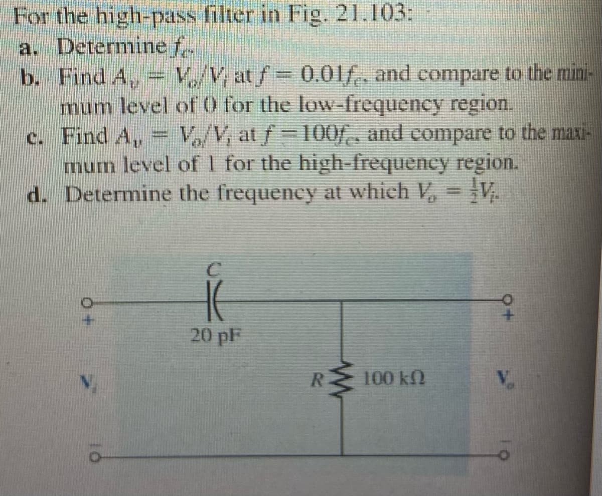 For the high-pass filter in Fig. 21.103:
a. Determine f.
b. Find A, V/V, at f 0.01f, and compare to the mini-
mum level of 0 for the low-frequency region.
c. Find A, = V/V, at f=100f, and compare to the maxi-
mum level of 1 for the high-frequency region.
d. Determine the frequency at which V, = V.
20 pF
R
100 kN
