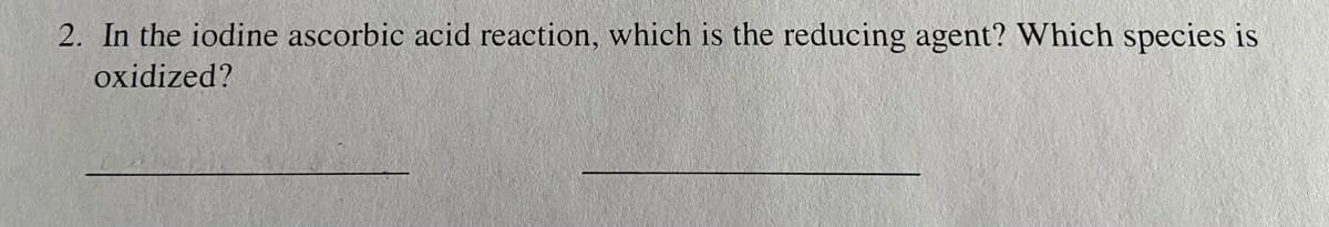 2. In the iodine ascorbic acid reaction, which is the reducing agent? Which species is
oxidized?
