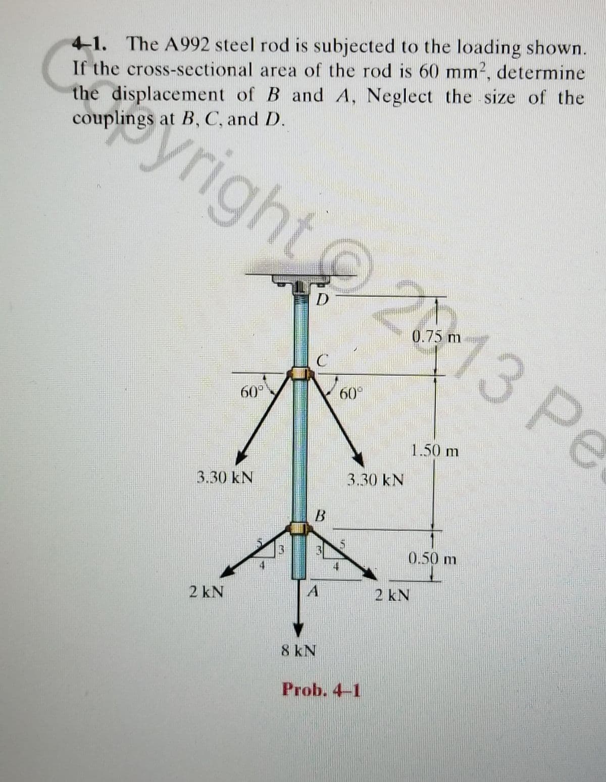 41. The A992 steel rod is subjected to the loading shown.
If the cross-sectional area of the rod is 60 mm2, determine
the displacement of B and A, Neglect the size of the
couplings at B, C, and D.
yright
13 Pe
0.75 m
60°
60
1.50 m
3.30 kN
3.30 kN
0.50 m
2 kN
2 kN
8 kN
Prob. 4-1
