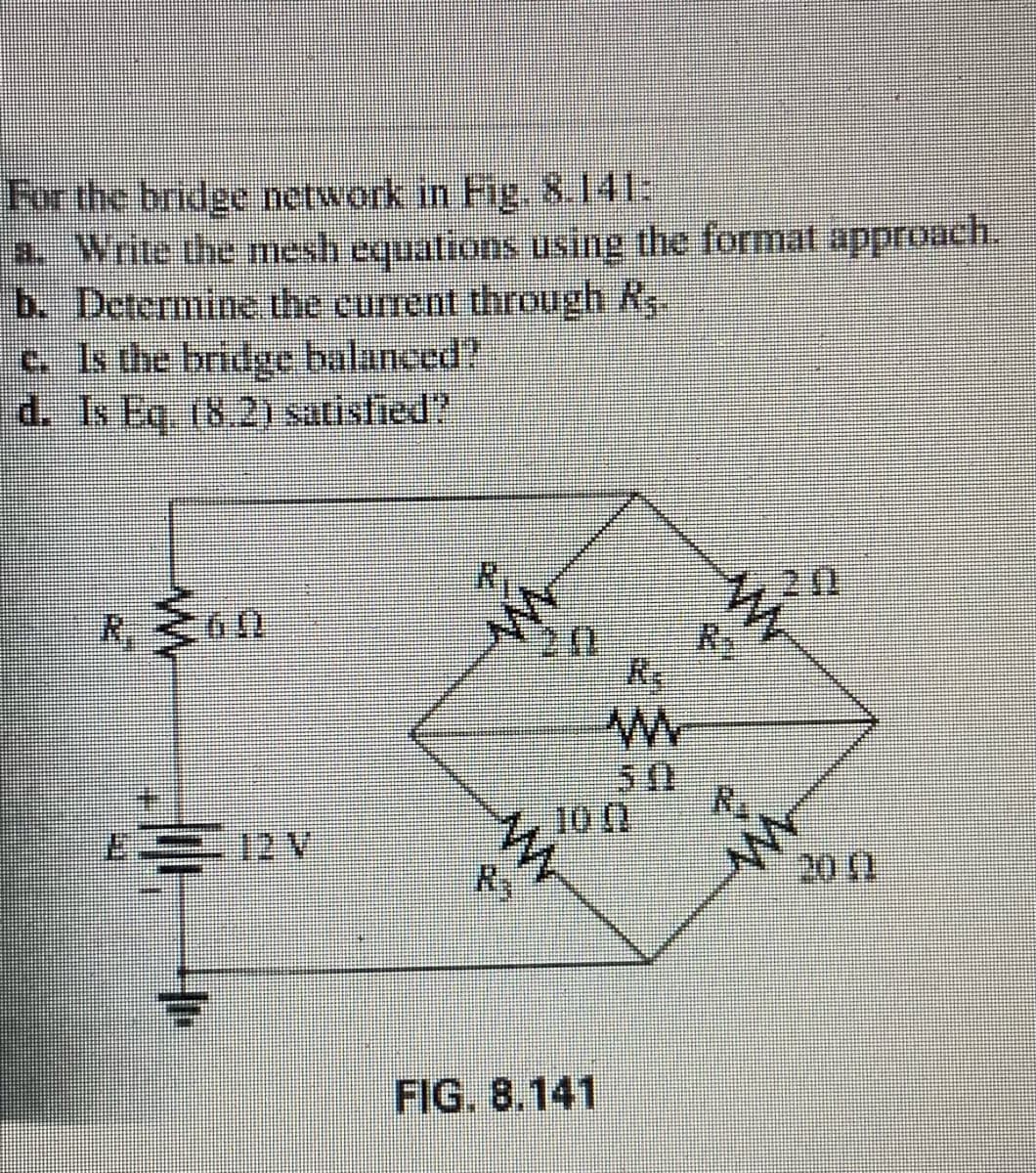 For the bridge network in Fig, 8.141:
a. Write the mesh equations using the format approach.
b. Determine the current through Rs
c. Is the bridge balanced?
d. Is Eq. (8.2) satisfied?
720
20
Re
7, 10 0
R3
20 1
FIG. 8.141
