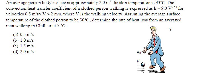 An average person body surface is approximately 2.0 m². Its skin temperature is 33°C. The
convection heat transfer coefficient of a clothed person walking is expressed as h = 9.0 V0.53 for
velocities 0.5 m/s< V <2 m/s, where V is the walking velocity. Assuming the average surface
temperature of the clothed person to be 30°C , determine the rate of heat loss from an averaged
man walking in Chill air at 7 °C:
T;
(a) 0.5 m/s
(b) 1.0 m/s
(c) 1.5 m/s
(d) 2.0 m/s
Air
