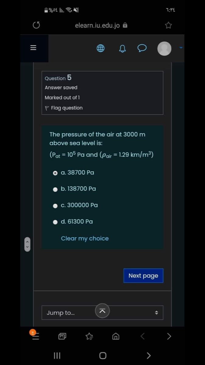 elearn.iu.edu.jo ôA
三
Question 5
Answer saved
Marked out of 1
P Flag question
The pressure of the air at 3000 m
above sea level is:
(Pat = 105 Pa and (pair = 1.29 km/m³)
o a. 38700 Pa
b. 138700 Pa
С. 300000 Ра
d. 61300 Pa
Clear my choice
Next page
Jump to.
