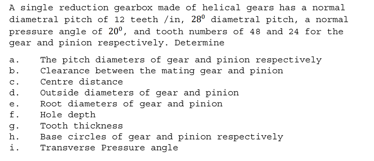 A single reduction gearbox made of helical gears has a normal
diametral pitch of 12 teeth /in, 28° diametral pitch, a normal
pressure angle of 20º, and tooth numbers of 48 and 24 for the
gear and pinion respectively. Determine
The pitch diameters of gear and pinion respectively
Clearance between the mating gear and pinion
а.
b.
С.
Centre distance
d.
Outside diameters of gear and pinion
Root diameters of gear and pinion
Hole depth
е.
f.
g.
Tooth thickness
Base circles of gear and pinion respectively
Transverse Pressure angle
h.
i.
