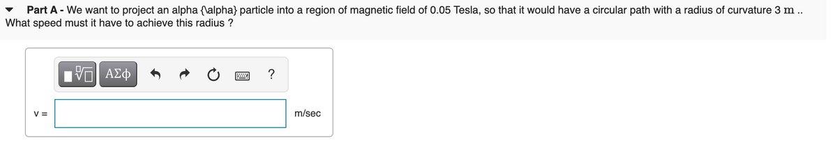 Part A - We want to project an alpha {\alpha} particle into a region of magnetic field of 0.05 Tesla, so that it would have a circular path with a radius of curvature 3 m .
What speed must it have to achieve this radius ?
?
V =
m/sec
