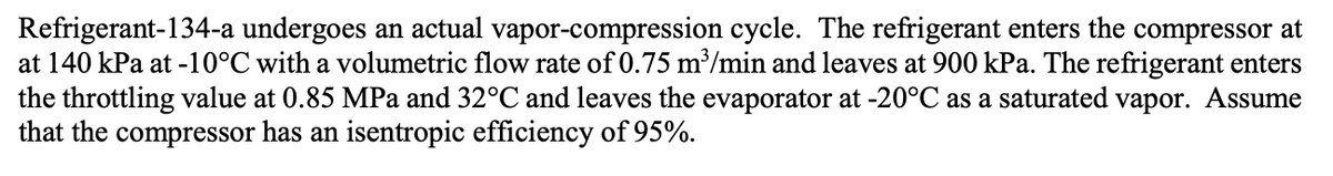 Refrigerant-134-a undergoes an actual vapor-compression cycle. The refrigerant enters the compressor at
at 140 kPa at -10°C with a volumetric flow rate of 0.75 m³/min and leaves at 900 kPa. The refrigerant enters
the throttling value at 0.85 MPa and 32°C and leaves the evaporator at -20°C as a saturated vapor. Assume
that the compressor has an isentropic efficiency of 95%.
