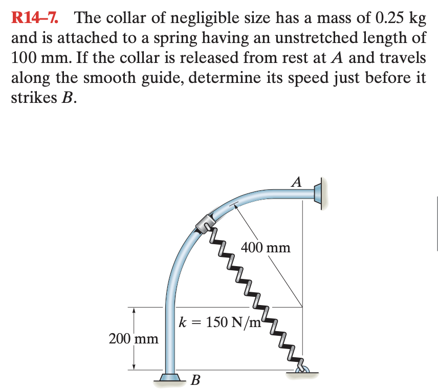 k = 150 N
R14-7. The collar of negligible size has a mass of 0.25 kg
and is attached to a spring having an unstretched length of
100 mm. If the collar is released from rest at A and travels
along the smooth guide, determine its speed just before it
strikes B.
A
400 mm
k = 150 N/m
%3D
200 mm
В
