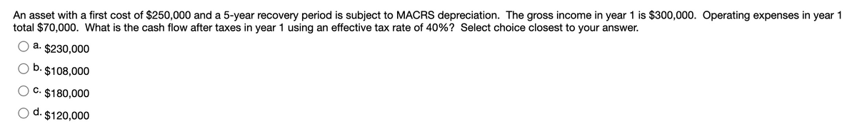 An asset with a first cost of $250,000 and a 5-year recovery period is subject to MACRS depreciation. The gross income in year 1 is $300,000. Operating expenses in year 1
total $70,000. What is the cash flow after taxes in year 1 using an effective tax rate of 40%? Select choice closest to your answer.
а.
$230,000
b.
$108,000
c.
$180,000
d.
$120,000
