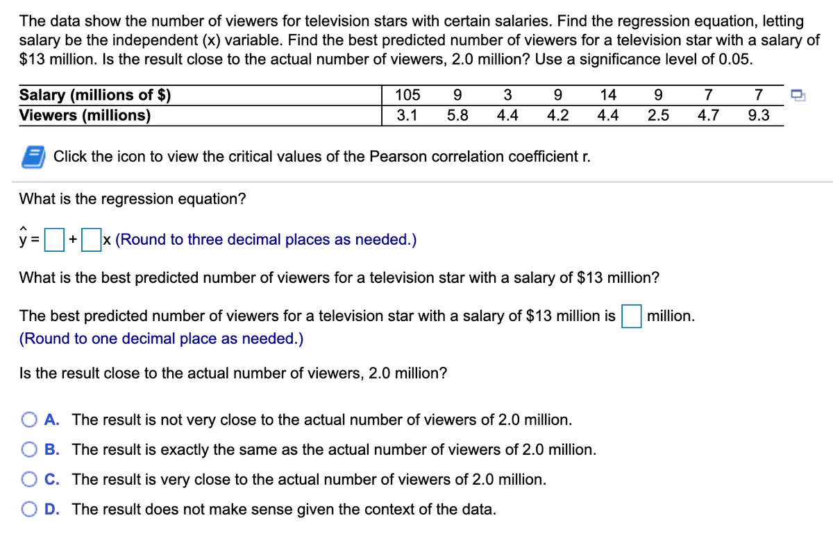 The data show the number of viewers for television stars with certain salaries. Find the regression equation, letting
salary be the independent (x) variable. Find the best predicted number of viewers for a television star with a salary of
$13 million. Is the result close to the actual number of viewers, 2.0 million? Use a significance level of 0.05.
Salary (millions of $)
Viewers (millions)
105
9.
3
9.
14
9.
7
3.1
5.8
4.4
4.2
4.4
2.5
4.7
9.3
Click the icon to view the critical values of the Pearson correlation coefficient r.
What is the regression equation?
ý =
x (Round to three decimal places as needed.)
y =
+
What is the best predicted number of viewers for a television star with a salary of $13 million?
The best predicted number of viewers for a television star with a salary of $13 million is
million.
(Round to one decimal place as needed.)
Is the result close to the actual number of viewers, 2.0 million?
A. The result is not very close to the actual number of viewers of 2.0 million.
B. The result is exactly the same as the actual number of viewers of 2.0 million.
C. The result is very close to the actual number of viewers of 2.0 million.
D. The result does not make sense given the context of the data.
