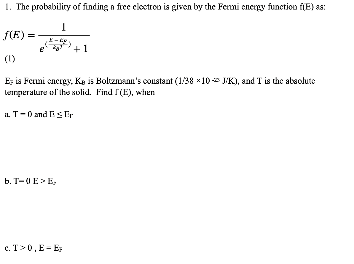 1. The probability of finding a free electron is given by the Fermi energy function f(E) as:
1
f(E)
E - EF
e
+1
(1)
Er is Fermi energy, KB is Boltzmann's constant (1/38 ×10 -23 J/K), and T is the absolute
temperature of the solid. Find f (E), when
a. T=0 and E< EF
b. T= 0 E > EF
c. T>0, E = EF
