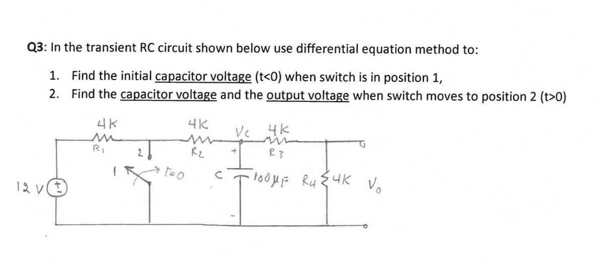 Q3: In the transient RC circuit shown below use differential equation method to:
1. Find the initial capacitor voltage (t<0) when switch is in position 1,
2. Find the capacitor voltage and the output voltage when switch moves to position 2 (t>0)
4K
4K
4K
RI
2.
Rz
R3
t=0
12 v(t)
