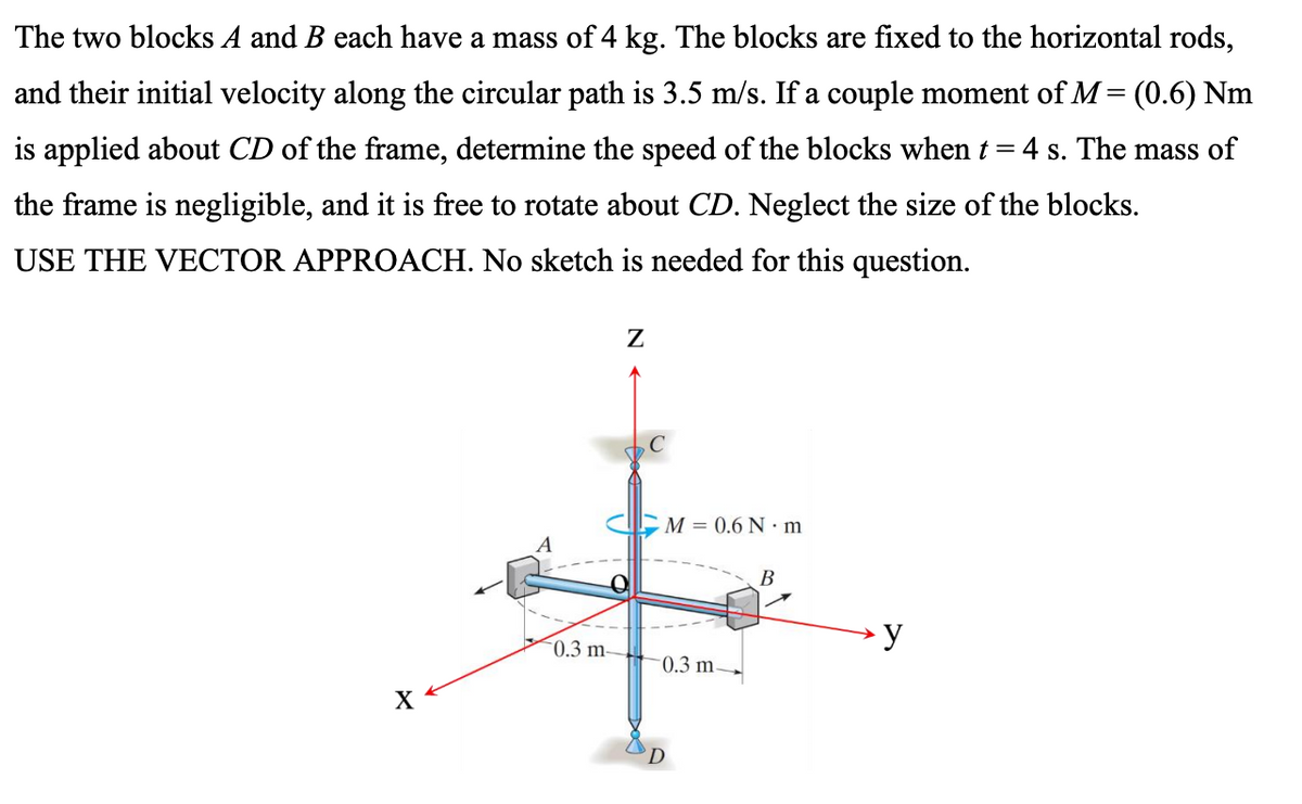 The two blocks A and B each have a mass of 4 kg. The blocks are fixed to the horizontal rods,
and their initial velocity along the circular path is 3.5 m/s. If a couple moment of M= (0.6) Nm
is applied about CD of the frame, determine the speed of the blocks when t
4 s. The mass of
the frame is negligible, and it is free to rotate about CD. Neglect the size of the blocks.
USE THE VECTOR APPROACH. No sketch is needed for this question.
M = 0.6 N · m
A
В
► y
0.3 m
-0.3 m-
X
