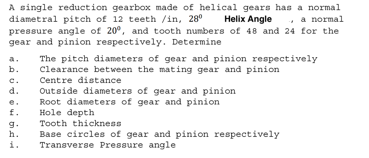 A single reduction gearbox made of helical gears has a normal
diametral pitch of 12 teeth /in, 28°
Helix Angle
a normal
pressure angle of 20º, and tooth numbers of 48 and 24 for the
gear and pinion respectively. Determine
The pitch diameters of gear and pinion respectively
Clearance between the mating gear and pinion
а.
b.
С.
Centre distance
d.
Outside diameters of gear and pinion
Root diameters of gear and pinion
Hole depth
е.
f.
g.
Tooth thickness
Base circles of gear and pinion respectively
Transverse Pressure angle
h.
i.
