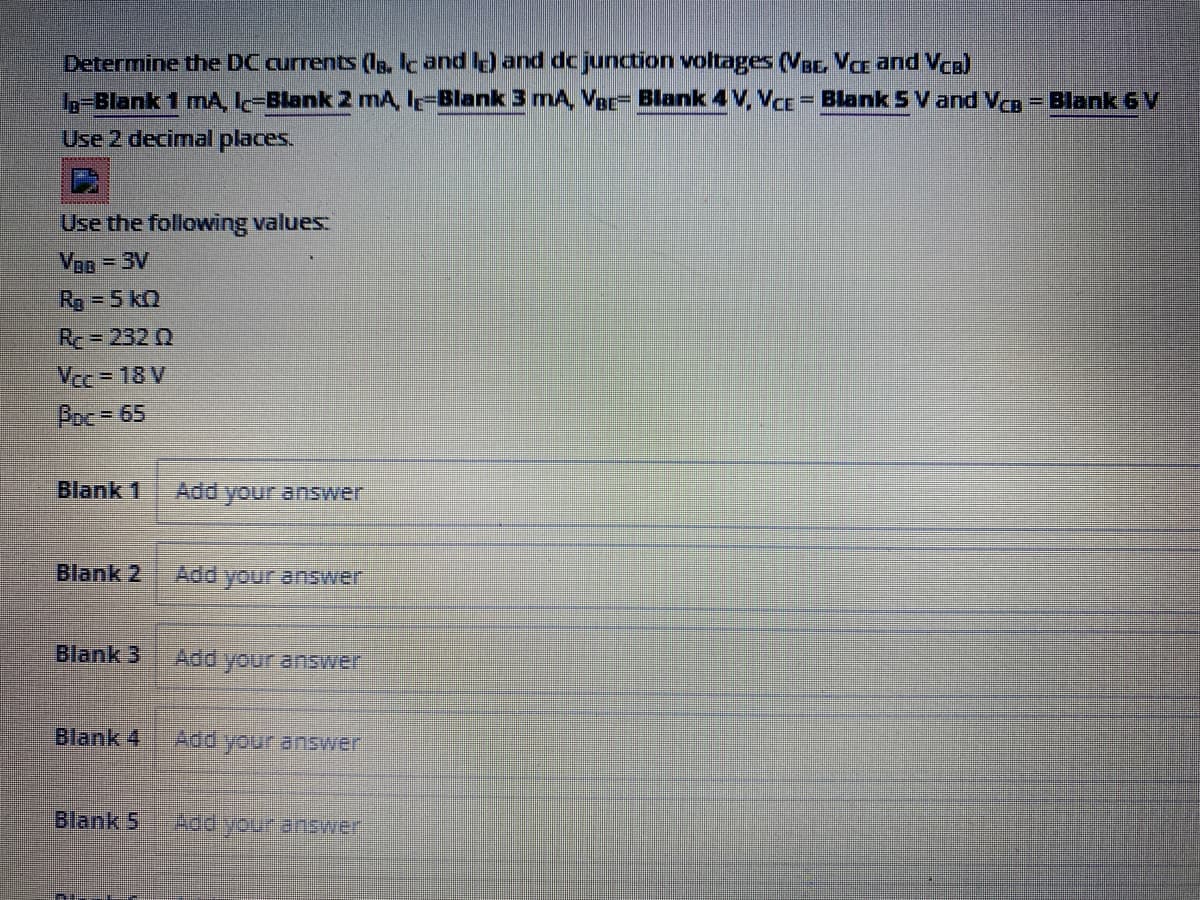 Determine the DC currents (s. Ik and ) and dc junction voltages (Vsc, Va and Vca)
L-Blank 1 mA, I-Blank 2 mA, I-Blank 3 mA, Vac- Blank 4 V, VCE = Blank 5 V and Va = Blank 6 V
%3D
%3D
Use 2 decimal places.
Use the following values.
VOB = 3V
Rg = 5 kQ
Re= 232 Q
Vce = 18 V
Poc=65
Blank 1
Add
your answer
Blank 2
Add your answer
Blank 3
Add your answer
Blank 4
Add your answer
Blank 5
Apd your answer
