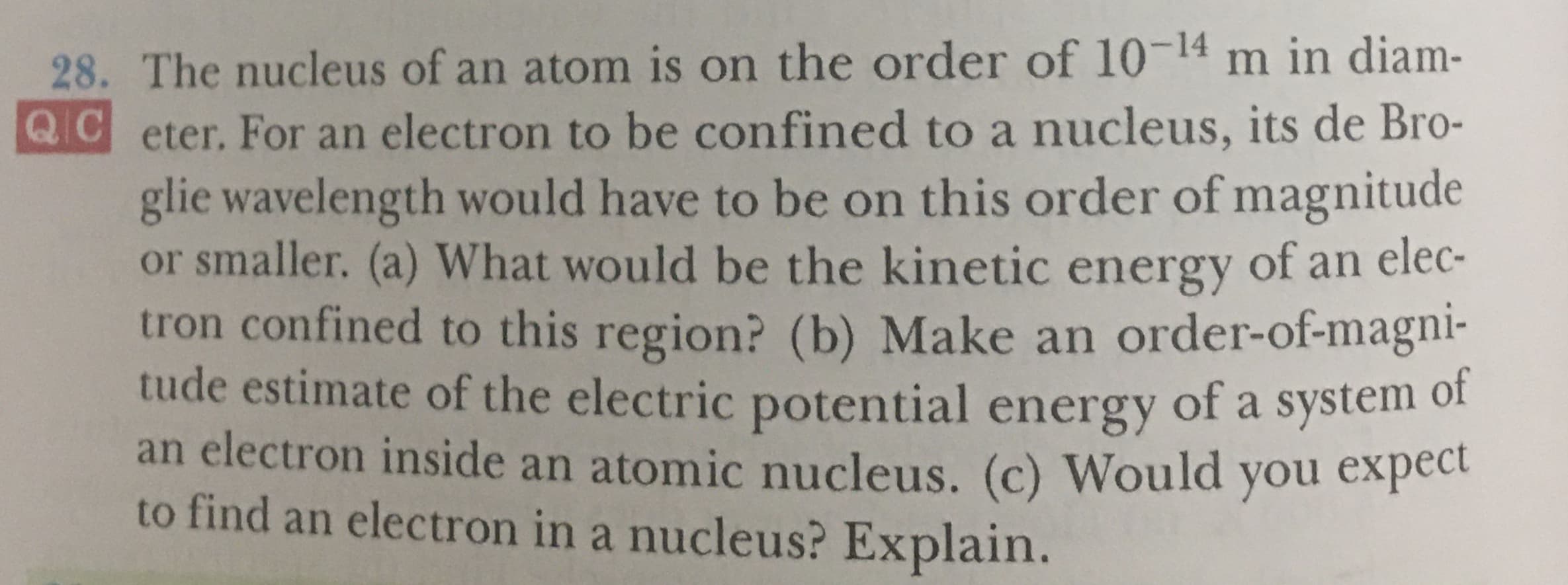 28. The nucleus of an atom is on the order of 10-14 m in diam-
QC eter. For an electron to be confined to a nucleus, its de Bro-
glie wavelength would have to be on this order of magnitude
or smaller. (a) What would be the kinetic energy of an elec-
tron confined to this region? (b) Make an order-of-magni-
tude estimate of the electric potential energy of a system of
an electron inside an atomic nucleus. (c) Would you expec
to find an electron in a nucleus? Explain.
