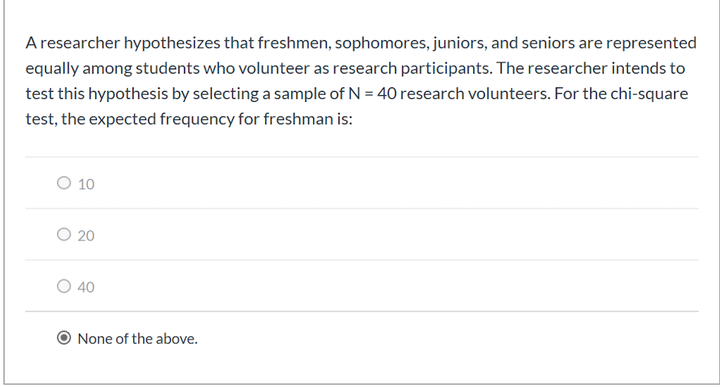 A researcher hypothesizes that freshmen, sophomores, juniors, and seniors are represented
equally among students who volunteer as research participants. The researcher intends to
test this hypothesis by selecting a sample of N = 40 research volunteers. For the chi-square
test, the expected frequency for freshman is:
O 10
O 20
O 40
O None of the above.
