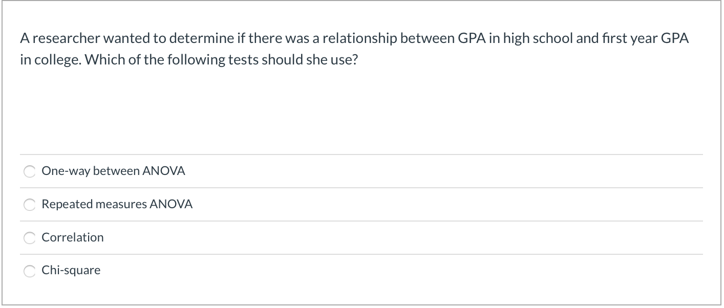 A researcher wanted to determine if there was a relationship between GPA in high school and first year GPA
in college. Which of the following tests should she use?
One-way between ANOVA
Repeated measures ANOVA
Correlation
Chi-square
