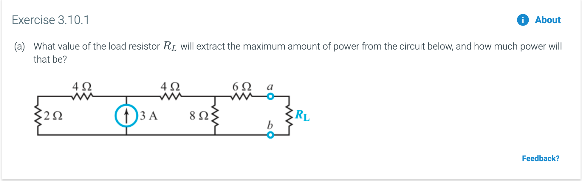 Exercise 3.10.1
About
What value of the load resistor R
(a)
will extract the maximum amount of power from the circuit below, and how much power will
that be?
6Ω
ww-
4Ω
4Ω
RL
b
8 Ω
) 3 A
Feedback?
ww
