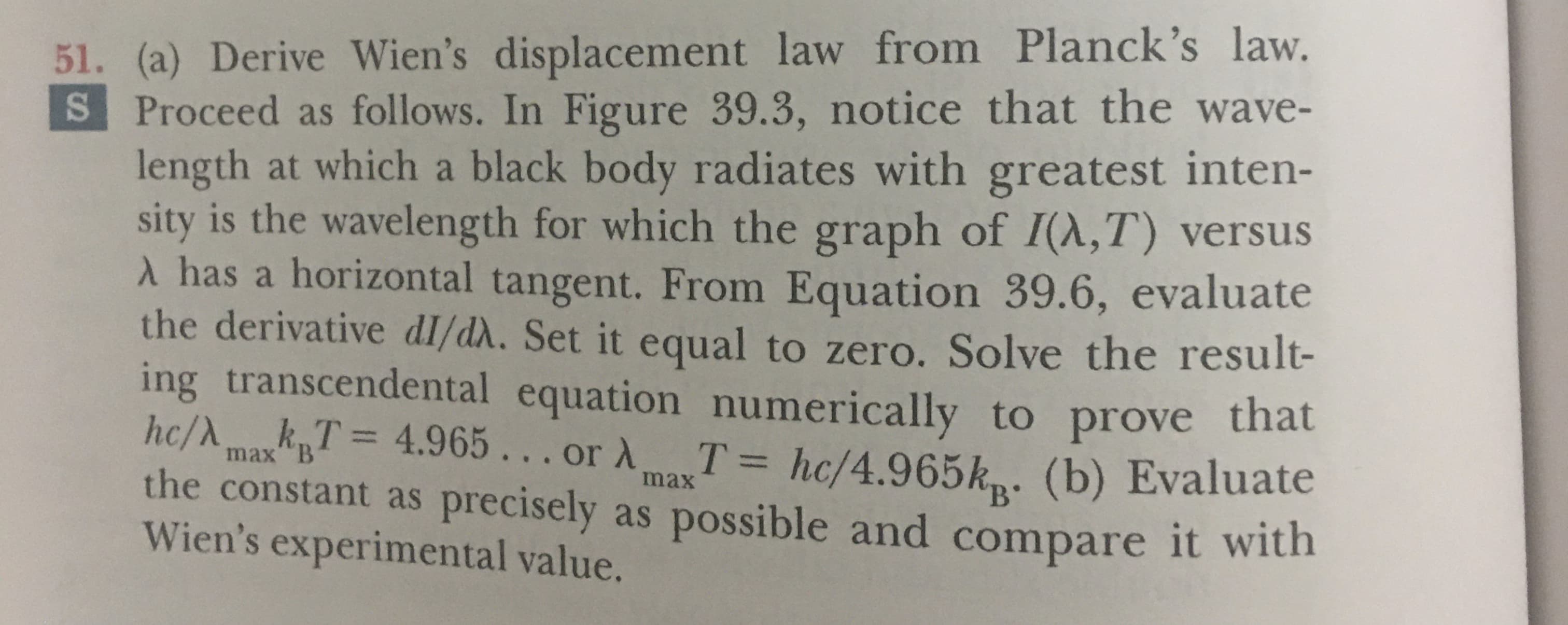 51. (a) Derive Wien's displacement law from Planck's law.
S Proceed as follows. In Figure 39.3, notice that the wave-
length at which a black body radiates with greatest inten-
sity is the wavelength for which the graph of I(A,T) versus
has a horizontal tangent. From Equation 39.6, evaluate
the derivative dI/d. Set it equal to zero. Solve the result-
ing transcendental equation numerically to prove that
hc/AkT 4.965... or A
the constant as precisely as possible and compare it with
Wien's experimental value.
T hc/4.965k (b) Evaluate
max B
max
