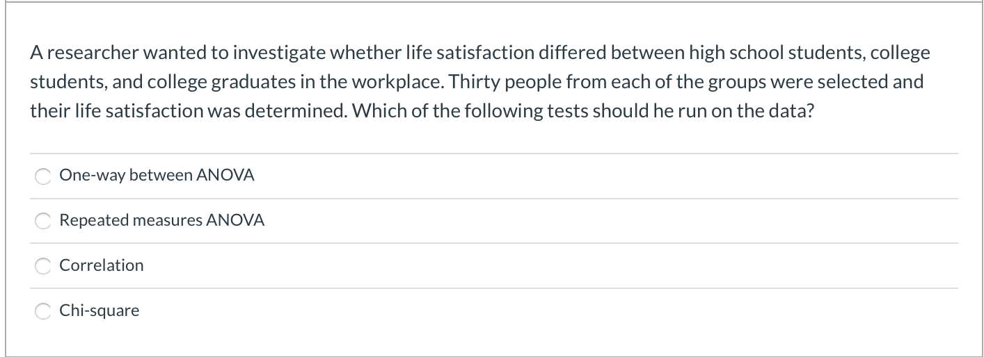 A researcher wanted to investigate whether life satisfaction differed between high school students, college
students, and college graduates in the workplace. Thirty people from each of the groups were selected and
their life satisfaction was determined. Which of the following tests should he run on the data?
One-way between ANOVA
Repeated measures ANOVA
Correlation
Chi-square
