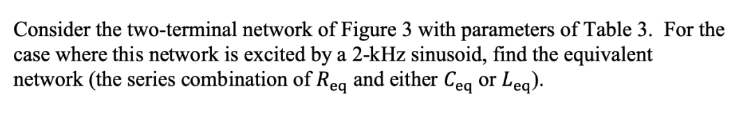 Consider the two-terminal network of Figure 3 with parameters of Table 3. For the
case where this network is excited by a 2-kHz sinusoid, find the equivalent
network (the series combination of Rea and either Cea or Lea)
