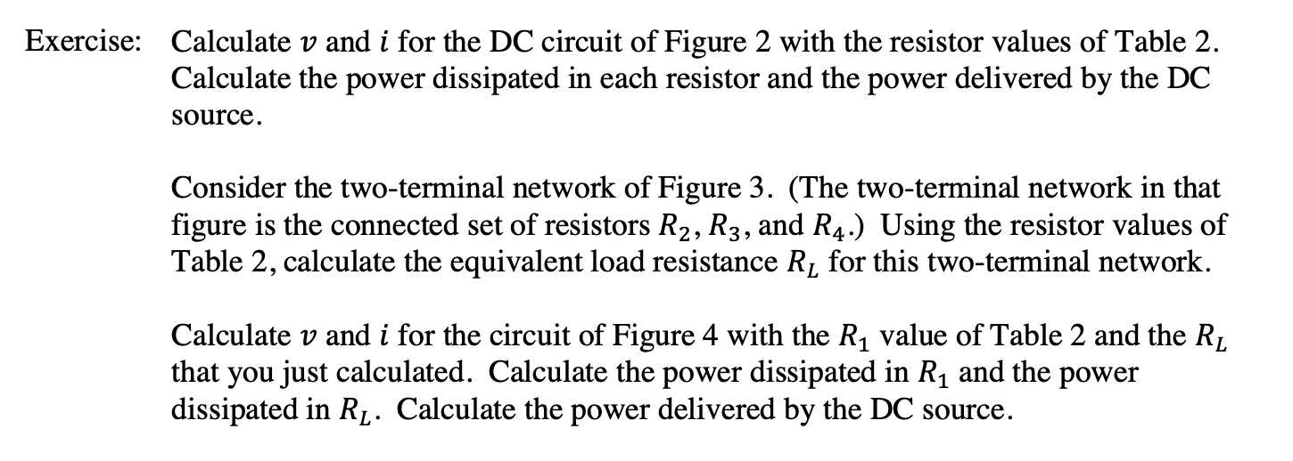 Calculate v and i for the DC circuit of Figure 2 with the resistor values of Table 2
Calculate the power dissipated in each resistor and the power delivered by the DC
Exercise:
source
Consider the two-terminal network of Figure 3. (The two-terminal network in that
figure is the connected set of resistors R2, R3, and R4.) Using the resistor values of
Table 2, calculate the equivalent load resistance Rj for this two-terminal network
Calculate v and i for the circuit of Figure 4 with the R1 value of Table 2 and the Rj
that you just calculated. Calculate the power dissipated in R1 and the power
dissipated in Rf. Calculate the power delivered by the DC source
